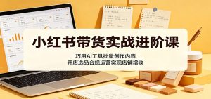 小红书带货实战进阶课：巧用AI工具批量创作内容，开店选品合规运营实现店铺增收-KJ分享