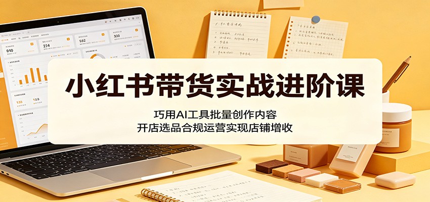小红书带货实战进阶课：巧用AI工具批量创作内容，开店选品合规运营实现店铺增收-KJ分享