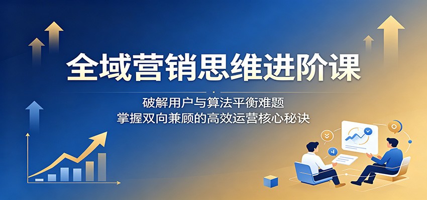 全域营销思维进阶课：破解用户与算法平衡难题，掌握双向兼顾的高效运营核心秘诀-KJ分享