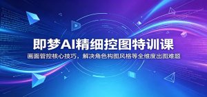 即梦AI精细控图特训课：画面管控核心技巧，解决角色构图风格等全维度出图难题-KJ分享