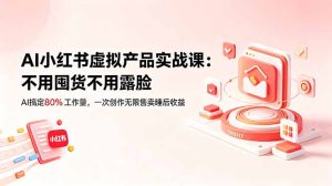 AI小红书虚拟产品实战课-更新:不用囤货不用露脸,AI搞定80%工作量,一次创作无限售卖睡后收益-KJ分享