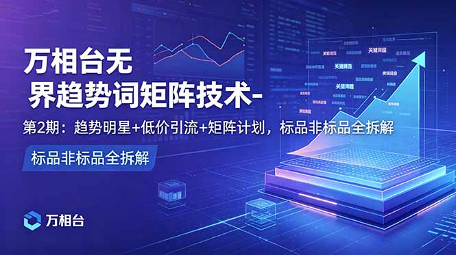 万相台无界趋势词矩阵技术-第2期：趋势明星+低价引流+矩阵计划，标品非标品全拆解-KJ分享