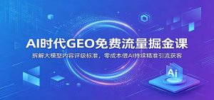 AI时代GEO免费流量掘金课：拆解大模型内容评级标准，零成本借AI持续精准引流获客-KJ分享